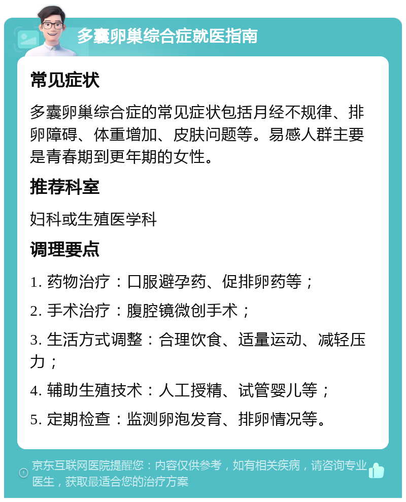 多囊卵巢综合症就医指南 常见症状 多囊卵巢综合症的常见症状包括月经不规律、排卵障碍、体重增加、皮肤问题等。易感人群主要是青春期到更年期的女性。 推荐科室 妇科或生殖医学科 调理要点 1. 药物治疗：口服避孕药、促排卵药等； 2. 手术治疗：腹腔镜微创手术； 3. 生活方式调整：合理饮食、适量运动、减轻压力； 4. 辅助生殖技术：人工授精、试管婴儿等； 5. 定期检查：监测卵泡发育、排卵情况等。