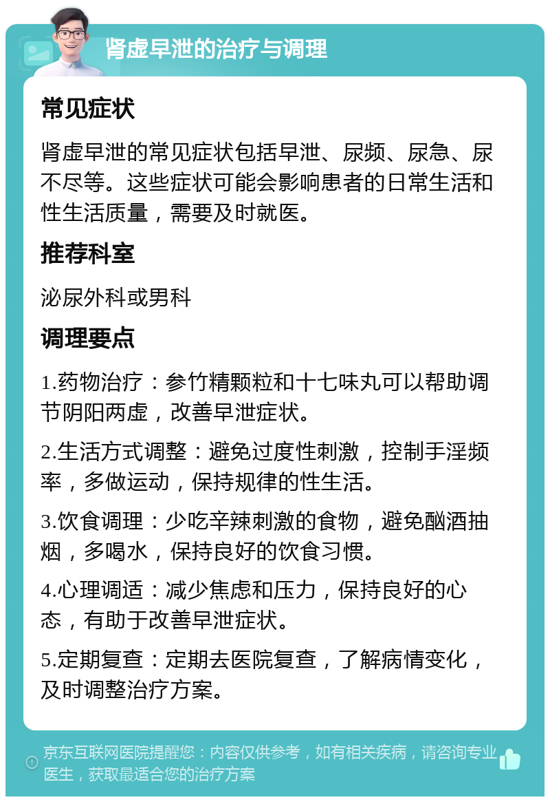 肾虚早泄的治疗与调理 常见症状 肾虚早泄的常见症状包括早泄、尿频、尿急、尿不尽等。这些症状可能会影响患者的日常生活和性生活质量，需要及时就医。 推荐科室 泌尿外科或男科 调理要点 1.药物治疗：参竹精颗粒和十七味丸可以帮助调节阴阳两虚，改善早泄症状。 2.生活方式调整：避免过度性刺激，控制手淫频率，多做运动，保持规律的性生活。 3.饮食调理：少吃辛辣刺激的食物，避免酗酒抽烟，多喝水，保持良好的饮食习惯。 4.心理调适：减少焦虑和压力，保持良好的心态，有助于改善早泄症状。 5.定期复查：定期去医院复查，了解病情变化，及时调整治疗方案。