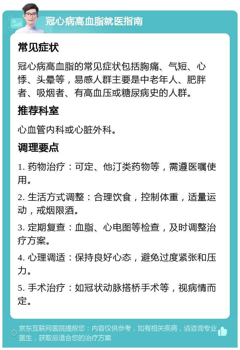 冠心病高血脂就医指南 常见症状 冠心病高血脂的常见症状包括胸痛、气短、心悸、头晕等，易感人群主要是中老年人、肥胖者、吸烟者、有高血压或糖尿病史的人群。 推荐科室 心血管内科或心脏外科。 调理要点 1. 药物治疗：可定、他汀类药物等，需遵医嘱使用。 2. 生活方式调整：合理饮食，控制体重，适量运动，戒烟限酒。 3. 定期复查：血脂、心电图等检查，及时调整治疗方案。 4. 心理调适：保持良好心态，避免过度紧张和压力。 5. 手术治疗：如冠状动脉搭桥手术等，视病情而定。