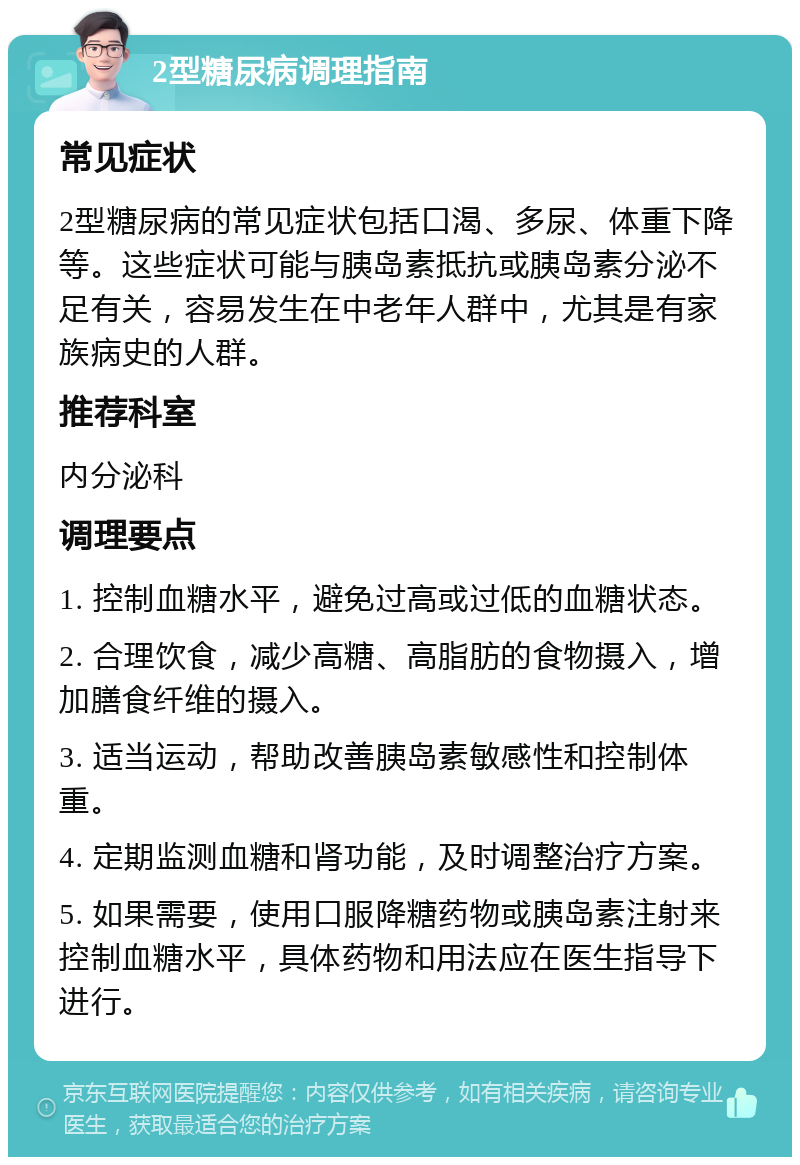 2型糖尿病调理指南 常见症状 2型糖尿病的常见症状包括口渴、多尿、体重下降等。这些症状可能与胰岛素抵抗或胰岛素分泌不足有关，容易发生在中老年人群中，尤其是有家族病史的人群。 推荐科室 内分泌科 调理要点 1. 控制血糖水平，避免过高或过低的血糖状态。 2. 合理饮食，减少高糖、高脂肪的食物摄入，增加膳食纤维的摄入。 3. 适当运动，帮助改善胰岛素敏感性和控制体重。 4. 定期监测血糖和肾功能，及时调整治疗方案。 5. 如果需要，使用口服降糖药物或胰岛素注射来控制血糖水平，具体药物和用法应在医生指导下进行。