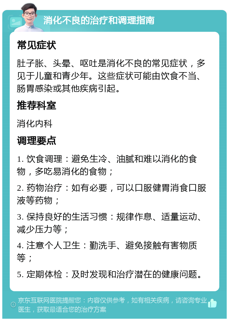 消化不良的治疗和调理指南 常见症状 肚子胀、头晕、呕吐是消化不良的常见症状，多见于儿童和青少年。这些症状可能由饮食不当、肠胃感染或其他疾病引起。 推荐科室 消化内科 调理要点 1. 饮食调理：避免生冷、油腻和难以消化的食物，多吃易消化的食物； 2. 药物治疗：如有必要，可以口服健胃消食口服液等药物； 3. 保持良好的生活习惯：规律作息、适量运动、减少压力等； 4. 注意个人卫生：勤洗手、避免接触有害物质等； 5. 定期体检：及时发现和治疗潜在的健康问题。