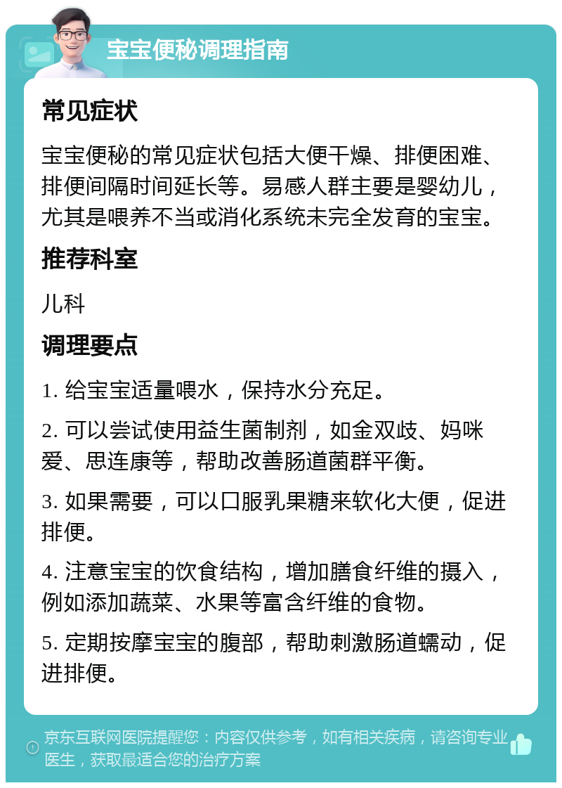 宝宝便秘调理指南 常见症状 宝宝便秘的常见症状包括大便干燥、排便困难、排便间隔时间延长等。易感人群主要是婴幼儿，尤其是喂养不当或消化系统未完全发育的宝宝。 推荐科室 儿科 调理要点 1. 给宝宝适量喂水，保持水分充足。 2. 可以尝试使用益生菌制剂，如金双歧、妈咪爱、思连康等，帮助改善肠道菌群平衡。 3. 如果需要，可以口服乳果糖来软化大便，促进排便。 4. 注意宝宝的饮食结构，增加膳食纤维的摄入，例如添加蔬菜、水果等富含纤维的食物。 5. 定期按摩宝宝的腹部，帮助刺激肠道蠕动，促进排便。