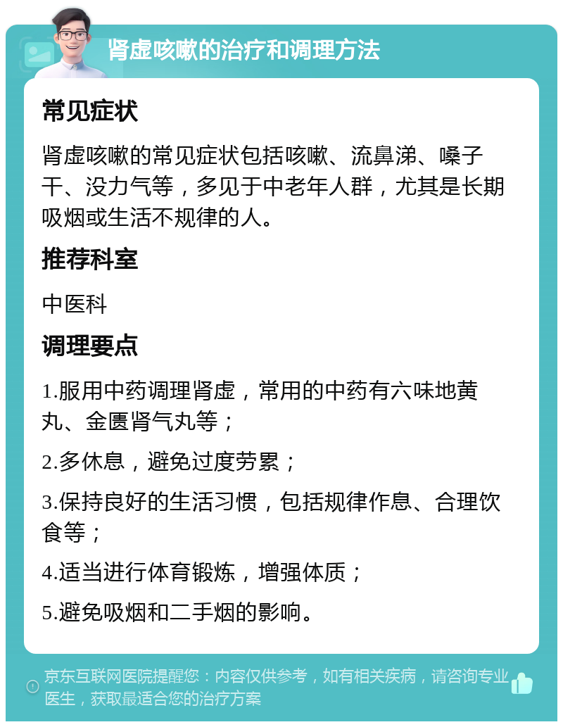 肾虚咳嗽的治疗和调理方法 常见症状 肾虚咳嗽的常见症状包括咳嗽、流鼻涕、嗓子干、没力气等，多见于中老年人群，尤其是长期吸烟或生活不规律的人。 推荐科室 中医科 调理要点 1.服用中药调理肾虚，常用的中药有六味地黄丸、金匮肾气丸等； 2.多休息，避免过度劳累； 3.保持良好的生活习惯，包括规律作息、合理饮食等； 4.适当进行体育锻炼，增强体质； 5.避免吸烟和二手烟的影响。