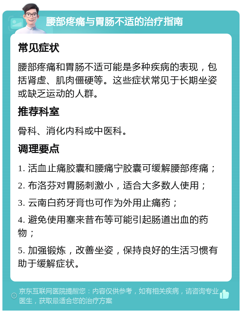 腰部疼痛与胃肠不适的治疗指南 常见症状 腰部疼痛和胃肠不适可能是多种疾病的表现，包括肾虚、肌肉僵硬等。这些症状常见于长期坐姿或缺乏运动的人群。 推荐科室 骨科、消化内科或中医科。 调理要点 1. 活血止痛胶囊和腰痛宁胶囊可缓解腰部疼痛； 2. 布洛芬对胃肠刺激小，适合大多数人使用； 3. 云南白药牙膏也可作为外用止痛药； 4. 避免使用塞来昔布等可能引起肠道出血的药物； 5. 加强锻炼，改善坐姿，保持良好的生活习惯有助于缓解症状。