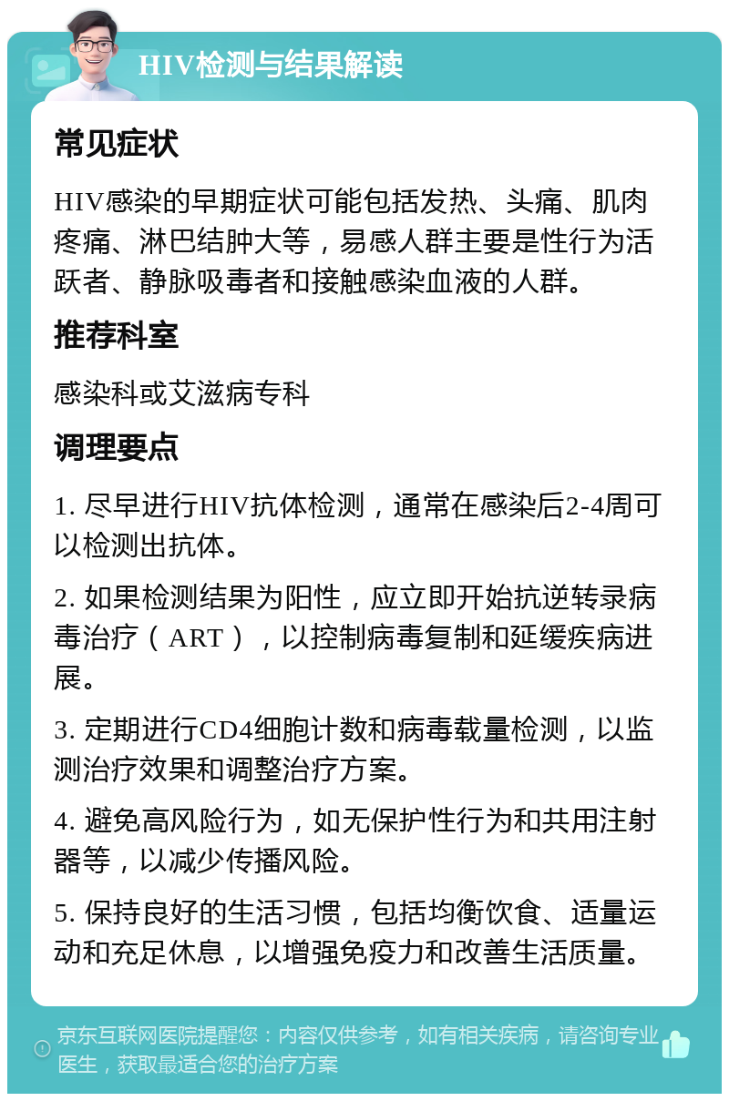 HIV检测与结果解读 常见症状 HIV感染的早期症状可能包括发热、头痛、肌肉疼痛、淋巴结肿大等，易感人群主要是性行为活跃者、静脉吸毒者和接触感染血液的人群。 推荐科室 感染科或艾滋病专科 调理要点 1. 尽早进行HIV抗体检测，通常在感染后2-4周可以检测出抗体。 2. 如果检测结果为阳性，应立即开始抗逆转录病毒治疗（ART），以控制病毒复制和延缓疾病进展。 3. 定期进行CD4细胞计数和病毒载量检测，以监测治疗效果和调整治疗方案。 4. 避免高风险行为，如无保护性行为和共用注射器等，以减少传播风险。 5. 保持良好的生活习惯，包括均衡饮食、适量运动和充足休息，以增强免疫力和改善生活质量。