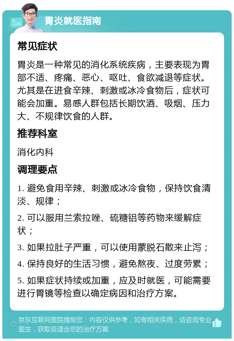 胃炎就医指南 常见症状 胃炎是一种常见的消化系统疾病，主要表现为胃部不适、疼痛、恶心、呕吐、食欲减退等症状。尤其是在进食辛辣、刺激或冰冷食物后，症状可能会加重。易感人群包括长期饮酒、吸烟、压力大、不规律饮食的人群。 推荐科室 消化内科 调理要点 1. 避免食用辛辣、刺激或冰冷食物，保持饮食清淡、规律； 2. 可以服用兰索拉唑、硫糖铝等药物来缓解症状； 3. 如果拉肚子严重，可以使用蒙脱石散来止泻； 4. 保持良好的生活习惯，避免熬夜、过度劳累； 5. 如果症状持续或加重，应及时就医，可能需要进行胃镜等检查以确定病因和治疗方案。