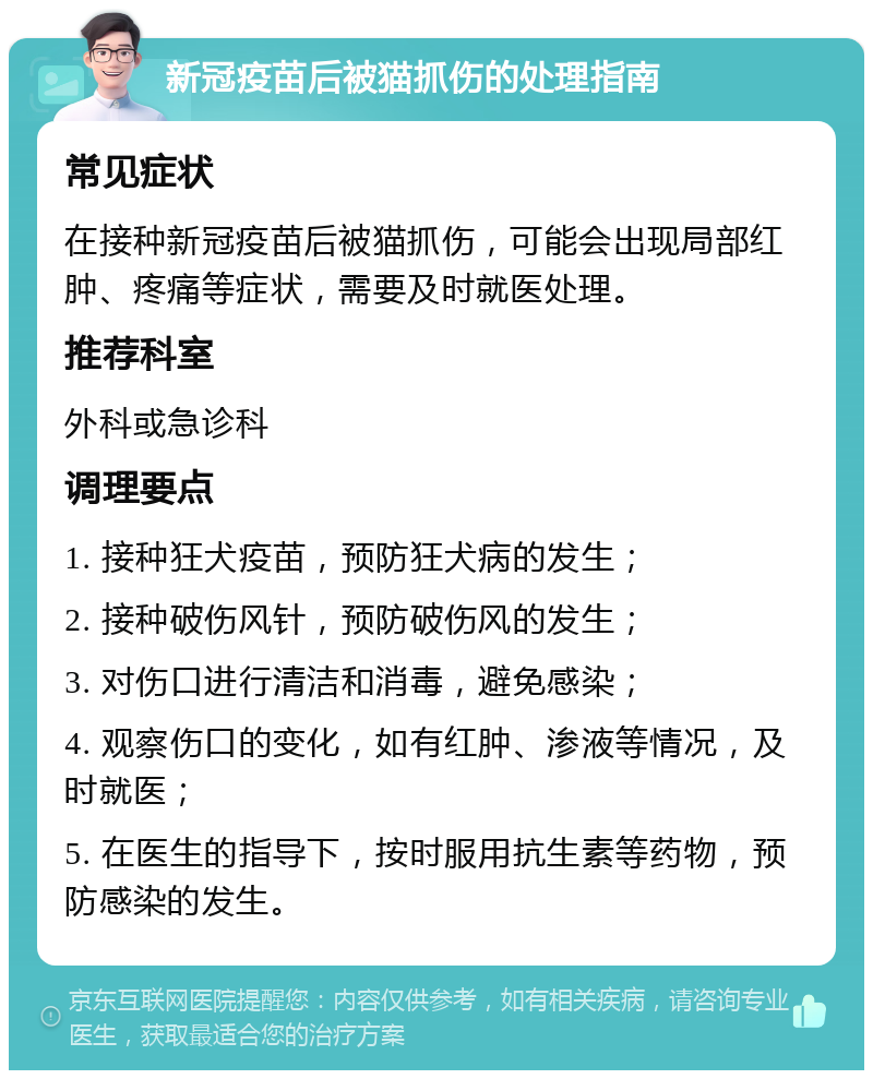 新冠疫苗后被猫抓伤的处理指南 常见症状 在接种新冠疫苗后被猫抓伤，可能会出现局部红肿、疼痛等症状，需要及时就医处理。 推荐科室 外科或急诊科 调理要点 1. 接种狂犬疫苗，预防狂犬病的发生； 2. 接种破伤风针，预防破伤风的发生； 3. 对伤口进行清洁和消毒，避免感染； 4. 观察伤口的变化，如有红肿、渗液等情况，及时就医； 5. 在医生的指导下，按时服用抗生素等药物，预防感染的发生。