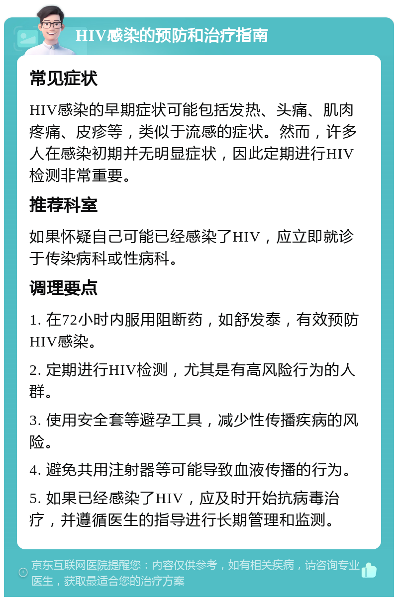 HIV感染的预防和治疗指南 常见症状 HIV感染的早期症状可能包括发热、头痛、肌肉疼痛、皮疹等，类似于流感的症状。然而，许多人在感染初期并无明显症状，因此定期进行HIV检测非常重要。 推荐科室 如果怀疑自己可能已经感染了HIV，应立即就诊于传染病科或性病科。 调理要点 1. 在72小时内服用阻断药，如舒发泰，有效预防HIV感染。 2. 定期进行HIV检测，尤其是有高风险行为的人群。 3. 使用安全套等避孕工具，减少性传播疾病的风险。 4. 避免共用注射器等可能导致血液传播的行为。 5. 如果已经感染了HIV，应及时开始抗病毒治疗，并遵循医生的指导进行长期管理和监测。