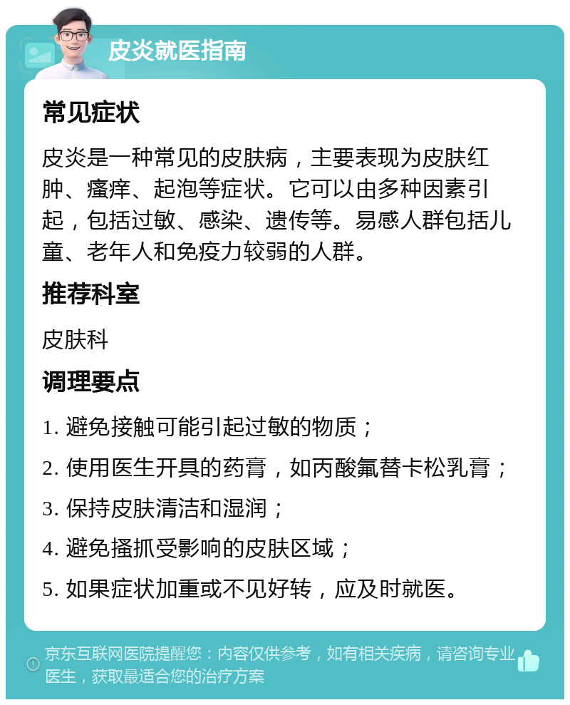 皮炎就医指南 常见症状 皮炎是一种常见的皮肤病，主要表现为皮肤红肿、瘙痒、起泡等症状。它可以由多种因素引起，包括过敏、感染、遗传等。易感人群包括儿童、老年人和免疫力较弱的人群。 推荐科室 皮肤科 调理要点 1. 避免接触可能引起过敏的物质； 2. 使用医生开具的药膏，如丙酸氟替卡松乳膏； 3. 保持皮肤清洁和湿润； 4. 避免搔抓受影响的皮肤区域； 5. 如果症状加重或不见好转，应及时就医。