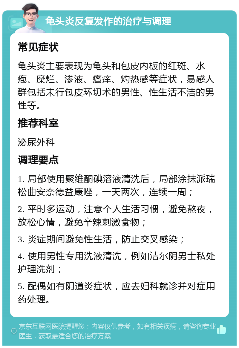 龟头炎反复发作的治疗与调理 常见症状 龟头炎主要表现为龟头和包皮内板的红斑、水疱、糜烂、渗液、瘙痒、灼热感等症状，易感人群包括未行包皮环切术的男性、性生活不洁的男性等。 推荐科室 泌尿外科 调理要点 1. 局部使用聚维酮碘溶液清洗后，局部涂抹派瑞松曲安奈德益康唑，一天两次，连续一周； 2. 平时多运动，注意个人生活习惯，避免熬夜，放松心情，避免辛辣刺激食物； 3. 炎症期间避免性生活，防止交叉感染； 4. 使用男性专用洗液清洗，例如洁尔阴男士私处护理洗剂； 5. 配偶如有阴道炎症状，应去妇科就诊并对症用药处理。