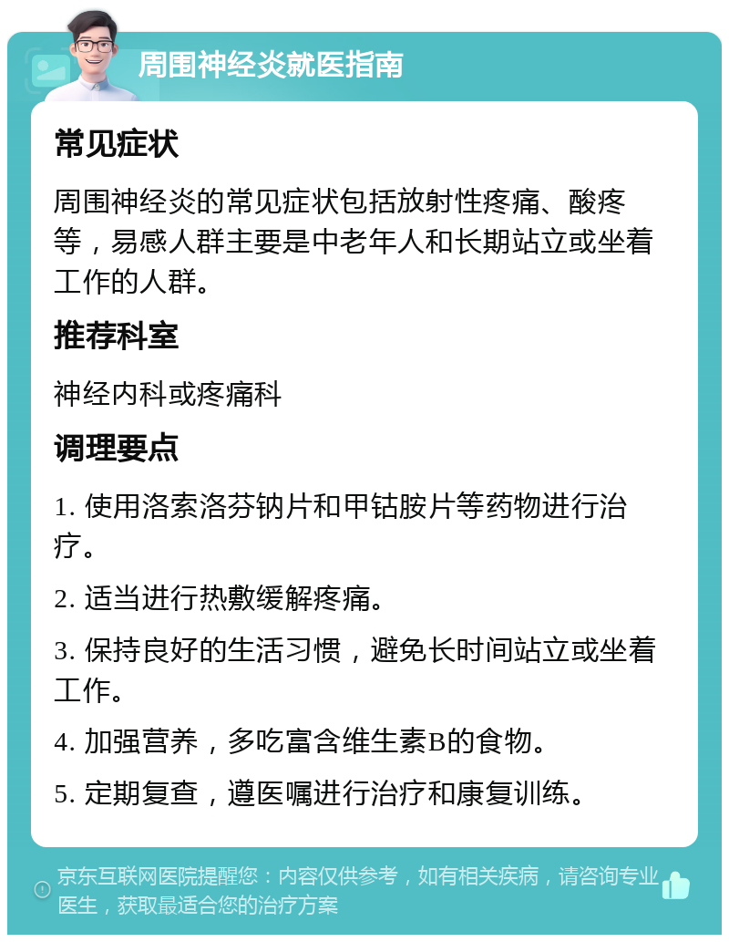 周围神经炎就医指南 常见症状 周围神经炎的常见症状包括放射性疼痛、酸疼等，易感人群主要是中老年人和长期站立或坐着工作的人群。 推荐科室 神经内科或疼痛科 调理要点 1. 使用洛索洛芬钠片和甲钴胺片等药物进行治疗。 2. 适当进行热敷缓解疼痛。 3. 保持良好的生活习惯，避免长时间站立或坐着工作。 4. 加强营养，多吃富含维生素B的食物。 5. 定期复查，遵医嘱进行治疗和康复训练。