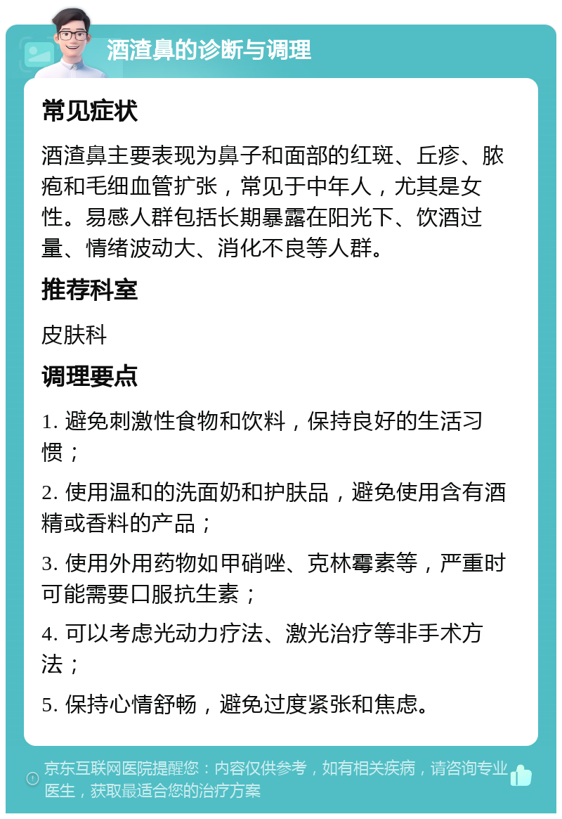 酒渣鼻的诊断与调理 常见症状 酒渣鼻主要表现为鼻子和面部的红斑、丘疹、脓疱和毛细血管扩张，常见于中年人，尤其是女性。易感人群包括长期暴露在阳光下、饮酒过量、情绪波动大、消化不良等人群。 推荐科室 皮肤科 调理要点 1. 避免刺激性食物和饮料，保持良好的生活习惯； 2. 使用温和的洗面奶和护肤品，避免使用含有酒精或香料的产品； 3. 使用外用药物如甲硝唑、克林霉素等，严重时可能需要口服抗生素； 4. 可以考虑光动力疗法、激光治疗等非手术方法； 5. 保持心情舒畅，避免过度紧张和焦虑。