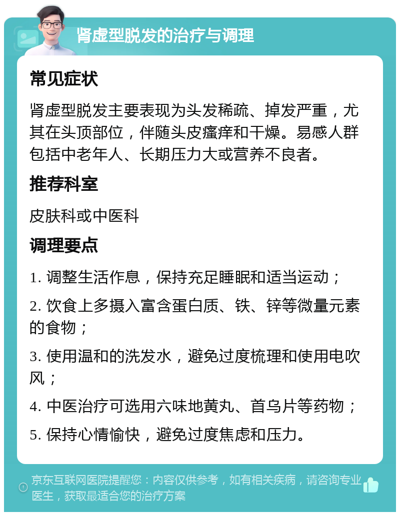 肾虚型脱发的治疗与调理 常见症状 肾虚型脱发主要表现为头发稀疏、掉发严重，尤其在头顶部位，伴随头皮瘙痒和干燥。易感人群包括中老年人、长期压力大或营养不良者。 推荐科室 皮肤科或中医科 调理要点 1. 调整生活作息，保持充足睡眠和适当运动； 2. 饮食上多摄入富含蛋白质、铁、锌等微量元素的食物； 3. 使用温和的洗发水，避免过度梳理和使用电吹风； 4. 中医治疗可选用六味地黄丸、首乌片等药物； 5. 保持心情愉快，避免过度焦虑和压力。