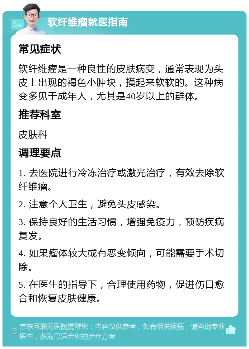 软纤维瘤就医指南 常见症状 软纤维瘤是一种良性的皮肤病变，通常表现为头皮上出现的褐色小肿块，摸起来软软的。这种病变多见于成年人，尤其是40岁以上的群体。 推荐科室 皮肤科 调理要点 1. 去医院进行冷冻治疗或激光治疗，有效去除软纤维瘤。 2. 注意个人卫生，避免头皮感染。 3. 保持良好的生活习惯，增强免疫力，预防疾病复发。 4. 如果瘤体较大或有恶变倾向，可能需要手术切除。 5. 在医生的指导下，合理使用药物，促进伤口愈合和恢复皮肤健康。