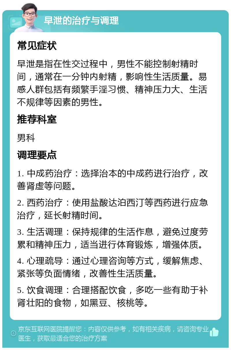 早泄的治疗与调理 常见症状 早泄是指在性交过程中，男性不能控制射精时间，通常在一分钟内射精，影响性生活质量。易感人群包括有频繁手淫习惯、精神压力大、生活不规律等因素的男性。 推荐科室 男科 调理要点 1. 中成药治疗：选择治本的中成药进行治疗，改善肾虚等问题。 2. 西药治疗：使用盐酸达泊西汀等西药进行应急治疗，延长射精时间。 3. 生活调理：保持规律的生活作息，避免过度劳累和精神压力，适当进行体育锻炼，增强体质。 4. 心理疏导：通过心理咨询等方式，缓解焦虑、紧张等负面情绪，改善性生活质量。 5. 饮食调理：合理搭配饮食，多吃一些有助于补肾壮阳的食物，如黑豆、核桃等。