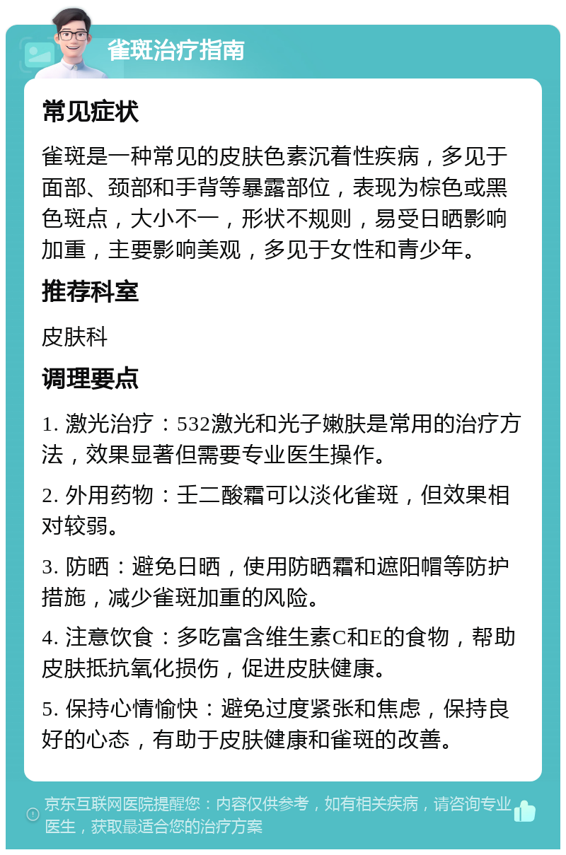 雀斑治疗指南 常见症状 雀斑是一种常见的皮肤色素沉着性疾病，多见于面部、颈部和手背等暴露部位，表现为棕色或黑色斑点，大小不一，形状不规则，易受日晒影响加重，主要影响美观，多见于女性和青少年。 推荐科室 皮肤科 调理要点 1. 激光治疗：532激光和光子嫩肤是常用的治疗方法，效果显著但需要专业医生操作。 2. 外用药物：壬二酸霜可以淡化雀斑，但效果相对较弱。 3. 防晒：避免日晒，使用防晒霜和遮阳帽等防护措施，减少雀斑加重的风险。 4. 注意饮食：多吃富含维生素C和E的食物，帮助皮肤抵抗氧化损伤，促进皮肤健康。 5. 保持心情愉快：避免过度紧张和焦虑，保持良好的心态，有助于皮肤健康和雀斑的改善。