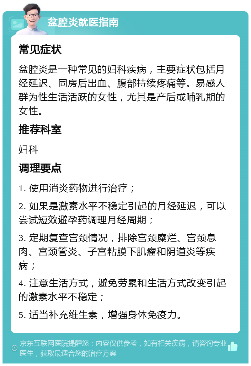 盆腔炎就医指南 常见症状 盆腔炎是一种常见的妇科疾病，主要症状包括月经延迟、同房后出血、腹部持续疼痛等。易感人群为性生活活跃的女性，尤其是产后或哺乳期的女性。 推荐科室 妇科 调理要点 1. 使用消炎药物进行治疗； 2. 如果是激素水平不稳定引起的月经延迟，可以尝试短效避孕药调理月经周期； 3. 定期复查宫颈情况，排除宫颈糜烂、宫颈息肉、宫颈管炎、子宫粘膜下肌瘤和阴道炎等疾病； 4. 注意生活方式，避免劳累和生活方式改变引起的激素水平不稳定； 5. 适当补充维生素，增强身体免疫力。