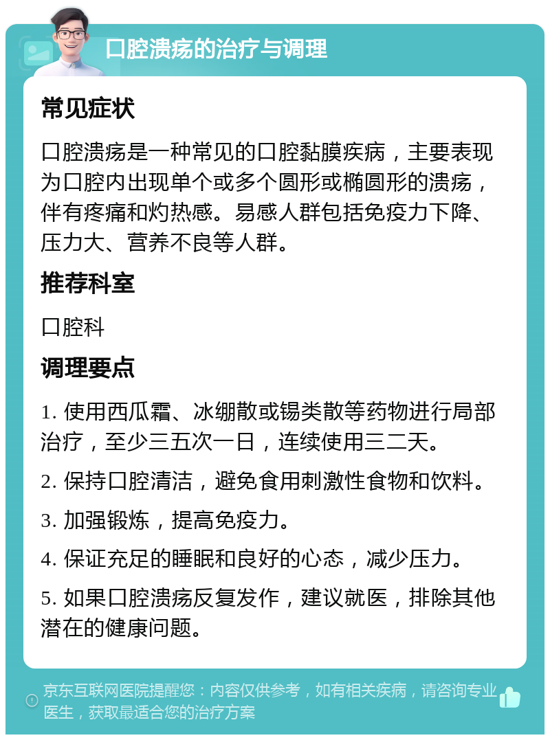 口腔溃疡的治疗与调理 常见症状 口腔溃疡是一种常见的口腔黏膜疾病，主要表现为口腔内出现单个或多个圆形或椭圆形的溃疡，伴有疼痛和灼热感。易感人群包括免疫力下降、压力大、营养不良等人群。 推荐科室 口腔科 调理要点 1. 使用西瓜霜、冰绷散或锡类散等药物进行局部治疗，至少三五次一日，连续使用三二天。 2. 保持口腔清洁，避免食用刺激性食物和饮料。 3. 加强锻炼，提高免疫力。 4. 保证充足的睡眠和良好的心态，减少压力。 5. 如果口腔溃疡反复发作，建议就医，排除其他潜在的健康问题。