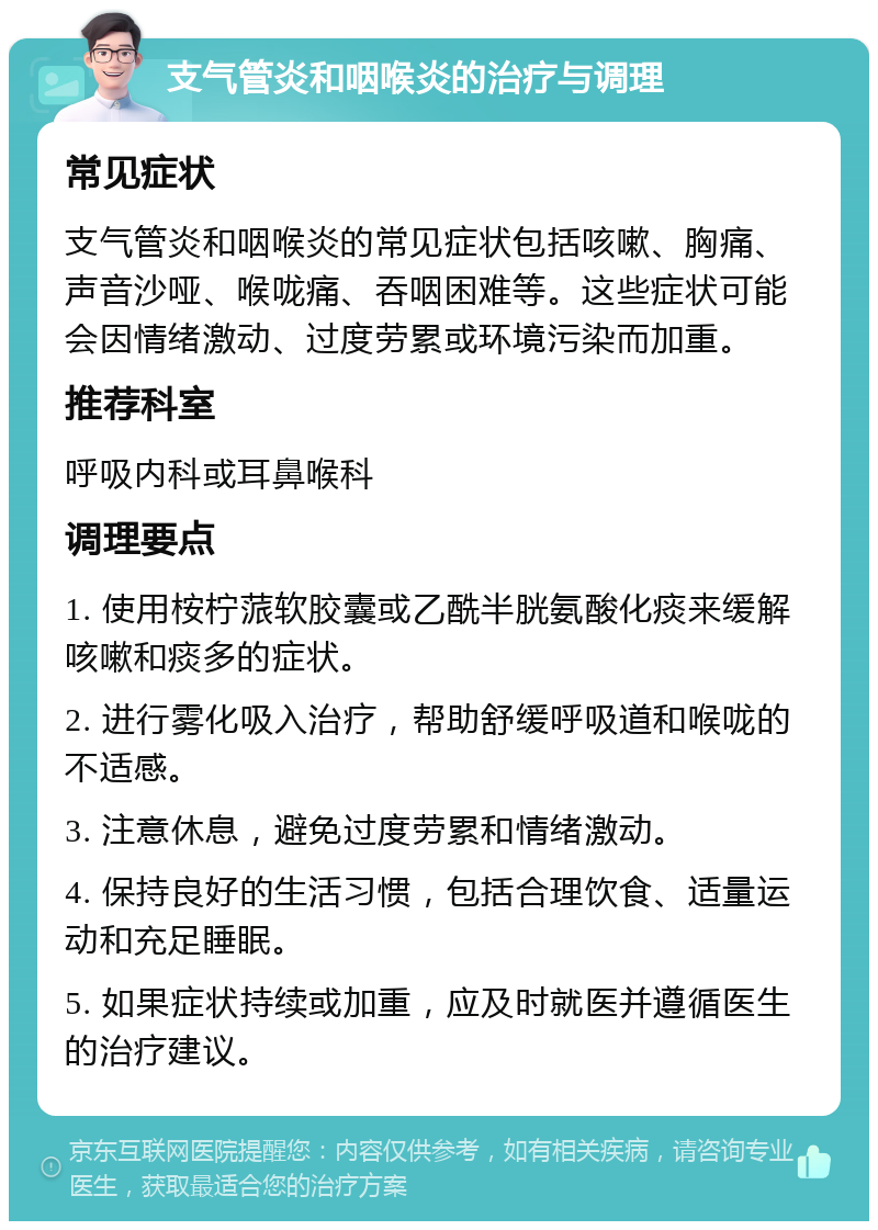 支气管炎和咽喉炎的治疗与调理 常见症状 支气管炎和咽喉炎的常见症状包括咳嗽、胸痛、声音沙哑、喉咙痛、吞咽困难等。这些症状可能会因情绪激动、过度劳累或环境污染而加重。 推荐科室 呼吸内科或耳鼻喉科 调理要点 1. 使用桉柠蒎软胶囊或乙酰半胱氨酸化痰来缓解咳嗽和痰多的症状。 2. 进行雾化吸入治疗，帮助舒缓呼吸道和喉咙的不适感。 3. 注意休息，避免过度劳累和情绪激动。 4. 保持良好的生活习惯，包括合理饮食、适量运动和充足睡眠。 5. 如果症状持续或加重，应及时就医并遵循医生的治疗建议。