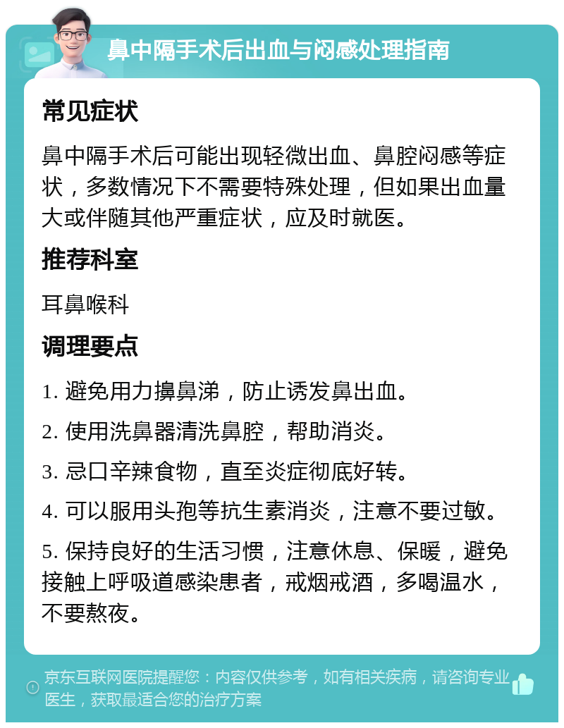 鼻中隔手术后出血与闷感处理指南 常见症状 鼻中隔手术后可能出现轻微出血、鼻腔闷感等症状，多数情况下不需要特殊处理，但如果出血量大或伴随其他严重症状，应及时就医。 推荐科室 耳鼻喉科 调理要点 1. 避免用力擤鼻涕，防止诱发鼻出血。 2. 使用洗鼻器清洗鼻腔，帮助消炎。 3. 忌口辛辣食物，直至炎症彻底好转。 4. 可以服用头孢等抗生素消炎，注意不要过敏。 5. 保持良好的生活习惯，注意休息、保暖，避免接触上呼吸道感染患者，戒烟戒酒，多喝温水，不要熬夜。