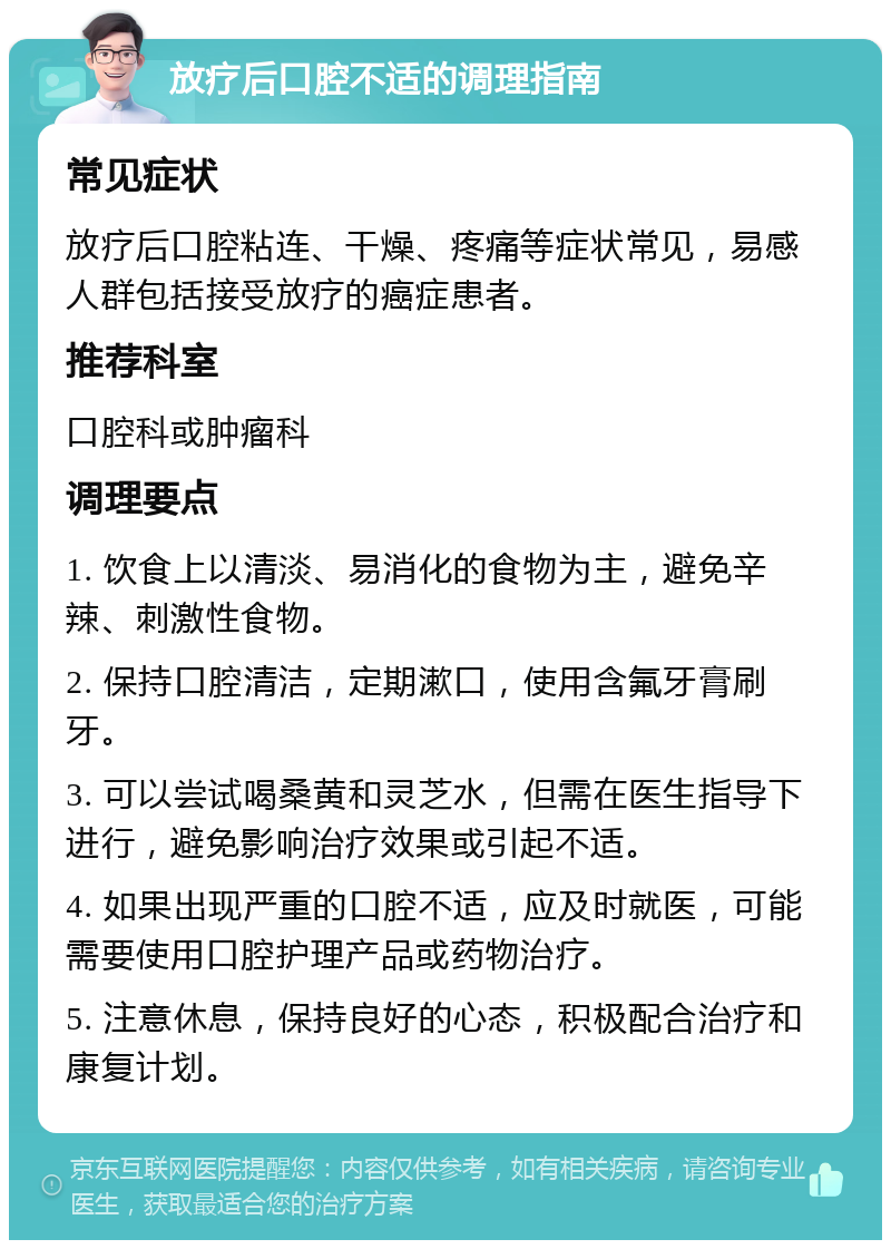 放疗后口腔不适的调理指南 常见症状 放疗后口腔粘连、干燥、疼痛等症状常见，易感人群包括接受放疗的癌症患者。 推荐科室 口腔科或肿瘤科 调理要点 1. 饮食上以清淡、易消化的食物为主，避免辛辣、刺激性食物。 2. 保持口腔清洁，定期漱口，使用含氟牙膏刷牙。 3. 可以尝试喝桑黄和灵芝水，但需在医生指导下进行，避免影响治疗效果或引起不适。 4. 如果出现严重的口腔不适，应及时就医，可能需要使用口腔护理产品或药物治疗。 5. 注意休息，保持良好的心态，积极配合治疗和康复计划。