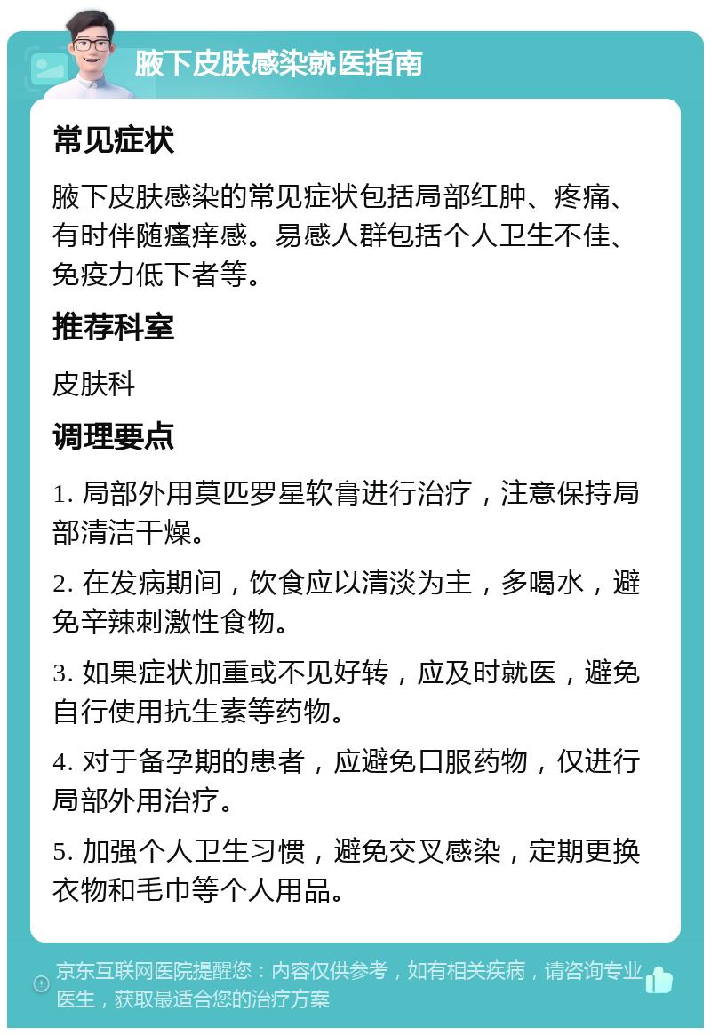 腋下皮肤感染就医指南 常见症状 腋下皮肤感染的常见症状包括局部红肿、疼痛、有时伴随瘙痒感。易感人群包括个人卫生不佳、免疫力低下者等。 推荐科室 皮肤科 调理要点 1. 局部外用莫匹罗星软膏进行治疗，注意保持局部清洁干燥。 2. 在发病期间，饮食应以清淡为主，多喝水，避免辛辣刺激性食物。 3. 如果症状加重或不见好转，应及时就医，避免自行使用抗生素等药物。 4. 对于备孕期的患者，应避免口服药物，仅进行局部外用治疗。 5. 加强个人卫生习惯，避免交叉感染，定期更换衣物和毛巾等个人用品。