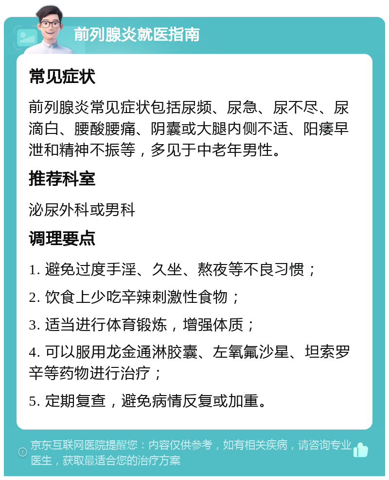 前列腺炎就医指南 常见症状 前列腺炎常见症状包括尿频、尿急、尿不尽、尿滴白、腰酸腰痛、阴囊或大腿内侧不适、阳痿早泄和精神不振等，多见于中老年男性。 推荐科室 泌尿外科或男科 调理要点 1. 避免过度手淫、久坐、熬夜等不良习惯； 2. 饮食上少吃辛辣刺激性食物； 3. 适当进行体育锻炼，增强体质； 4. 可以服用龙金通淋胶囊、左氧氟沙星、坦索罗辛等药物进行治疗； 5. 定期复查，避免病情反复或加重。