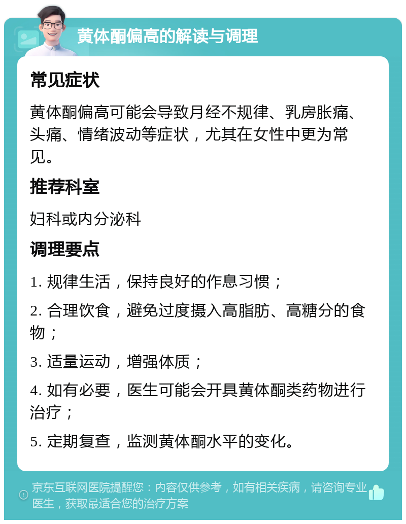 黄体酮偏高的解读与调理 常见症状 黄体酮偏高可能会导致月经不规律、乳房胀痛、头痛、情绪波动等症状，尤其在女性中更为常见。 推荐科室 妇科或内分泌科 调理要点 1. 规律生活，保持良好的作息习惯； 2. 合理饮食，避免过度摄入高脂肪、高糖分的食物； 3. 适量运动，增强体质； 4. 如有必要，医生可能会开具黄体酮类药物进行治疗； 5. 定期复查，监测黄体酮水平的变化。