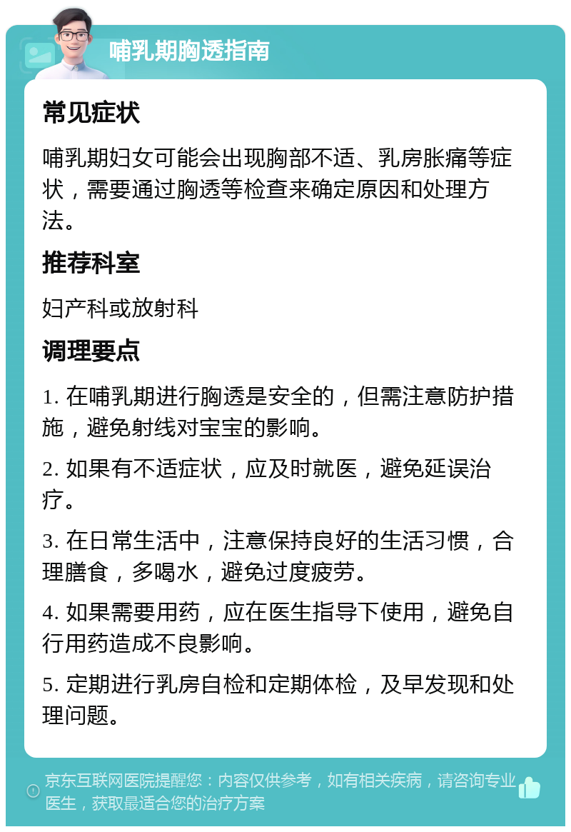 哺乳期胸透指南 常见症状 哺乳期妇女可能会出现胸部不适、乳房胀痛等症状，需要通过胸透等检查来确定原因和处理方法。 推荐科室 妇产科或放射科 调理要点 1. 在哺乳期进行胸透是安全的，但需注意防护措施，避免射线对宝宝的影响。 2. 如果有不适症状，应及时就医，避免延误治疗。 3. 在日常生活中，注意保持良好的生活习惯，合理膳食，多喝水，避免过度疲劳。 4. 如果需要用药，应在医生指导下使用，避免自行用药造成不良影响。 5. 定期进行乳房自检和定期体检，及早发现和处理问题。