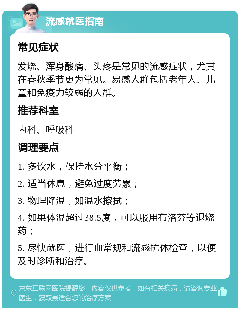 流感就医指南 常见症状 发烧、浑身酸痛、头疼是常见的流感症状，尤其在春秋季节更为常见。易感人群包括老年人、儿童和免疫力较弱的人群。 推荐科室 内科、呼吸科 调理要点 1. 多饮水，保持水分平衡； 2. 适当休息，避免过度劳累； 3. 物理降温，如温水擦拭； 4. 如果体温超过38.5度，可以服用布洛芬等退烧药； 5. 尽快就医，进行血常规和流感抗体检查，以便及时诊断和治疗。