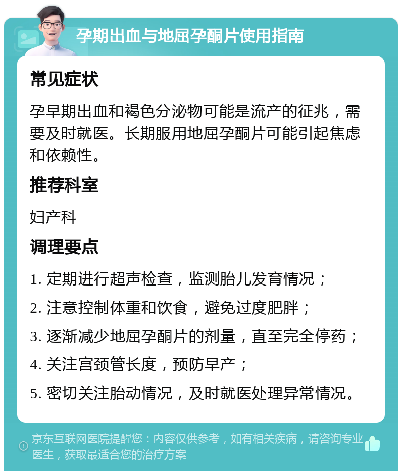 孕期出血与地屈孕酮片使用指南 常见症状 孕早期出血和褐色分泌物可能是流产的征兆，需要及时就医。长期服用地屈孕酮片可能引起焦虑和依赖性。 推荐科室 妇产科 调理要点 1. 定期进行超声检查，监测胎儿发育情况； 2. 注意控制体重和饮食，避免过度肥胖； 3. 逐渐减少地屈孕酮片的剂量，直至完全停药； 4. 关注宫颈管长度，预防早产； 5. 密切关注胎动情况，及时就医处理异常情况。