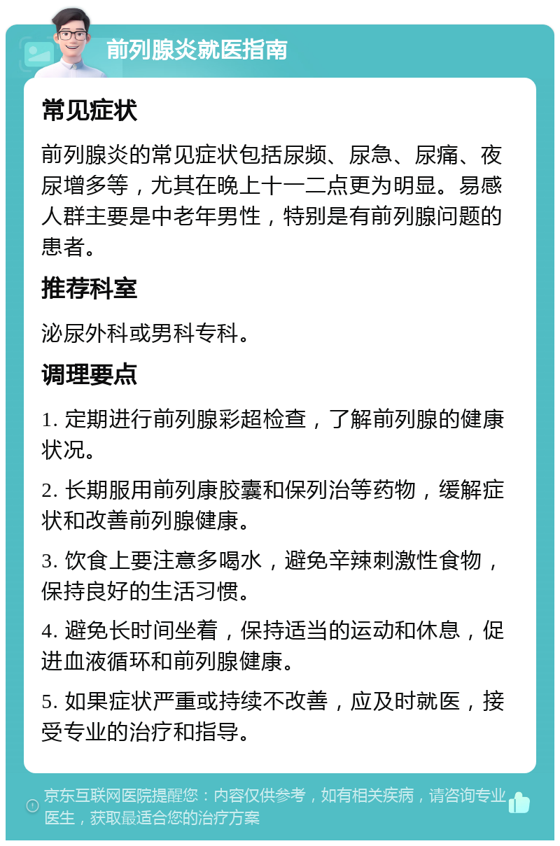 前列腺炎就医指南 常见症状 前列腺炎的常见症状包括尿频、尿急、尿痛、夜尿增多等，尤其在晚上十一二点更为明显。易感人群主要是中老年男性，特别是有前列腺问题的患者。 推荐科室 泌尿外科或男科专科。 调理要点 1. 定期进行前列腺彩超检查，了解前列腺的健康状况。 2. 长期服用前列康胶囊和保列治等药物，缓解症状和改善前列腺健康。 3. 饮食上要注意多喝水，避免辛辣刺激性食物，保持良好的生活习惯。 4. 避免长时间坐着，保持适当的运动和休息，促进血液循环和前列腺健康。 5. 如果症状严重或持续不改善，应及时就医，接受专业的治疗和指导。