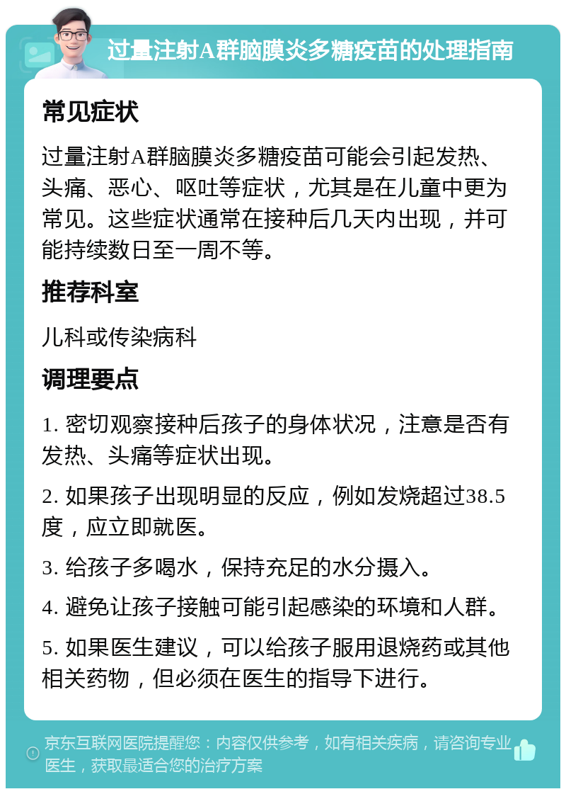 过量注射A群脑膜炎多糖疫苗的处理指南 常见症状 过量注射A群脑膜炎多糖疫苗可能会引起发热、头痛、恶心、呕吐等症状，尤其是在儿童中更为常见。这些症状通常在接种后几天内出现，并可能持续数日至一周不等。 推荐科室 儿科或传染病科 调理要点 1. 密切观察接种后孩子的身体状况，注意是否有发热、头痛等症状出现。 2. 如果孩子出现明显的反应，例如发烧超过38.5度，应立即就医。 3. 给孩子多喝水，保持充足的水分摄入。 4. 避免让孩子接触可能引起感染的环境和人群。 5. 如果医生建议，可以给孩子服用退烧药或其他相关药物，但必须在医生的指导下进行。