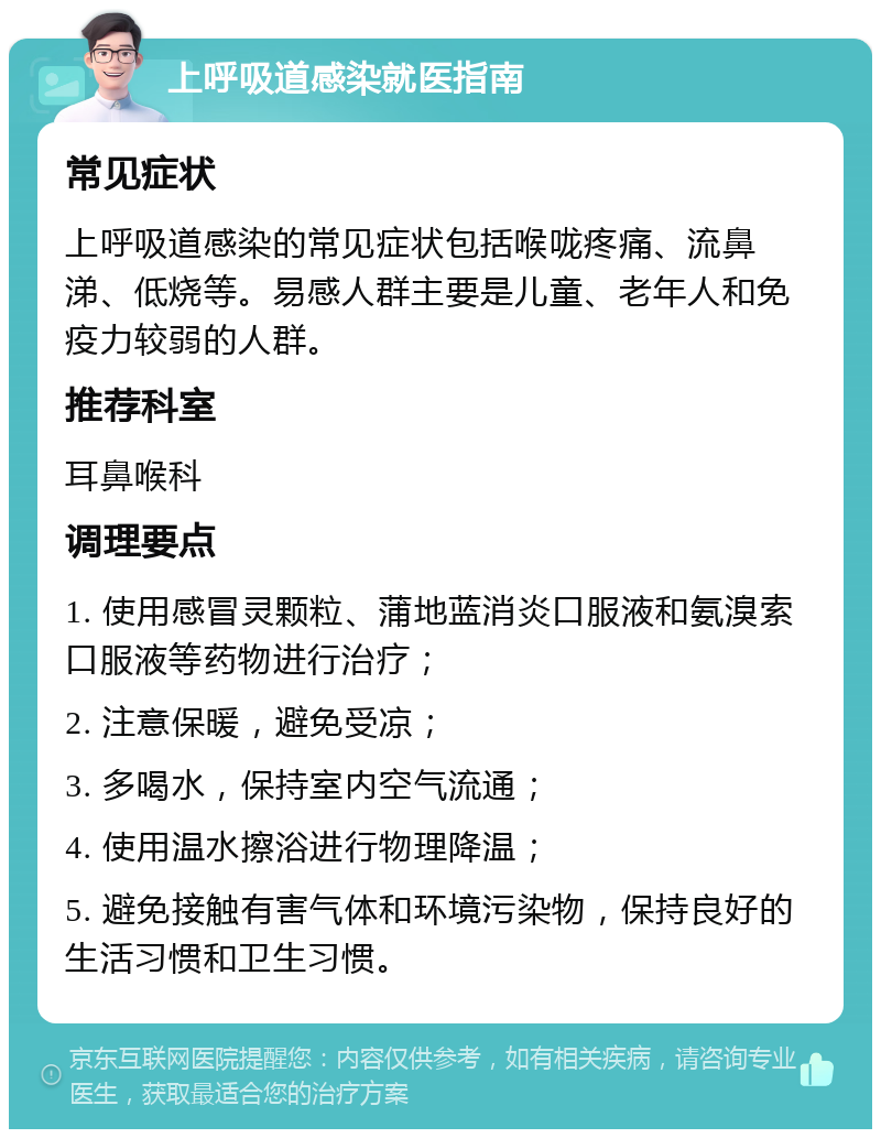 上呼吸道感染就医指南 常见症状 上呼吸道感染的常见症状包括喉咙疼痛、流鼻涕、低烧等。易感人群主要是儿童、老年人和免疫力较弱的人群。 推荐科室 耳鼻喉科 调理要点 1. 使用感冒灵颗粒、蒲地蓝消炎口服液和氨溴索口服液等药物进行治疗； 2. 注意保暖，避免受凉； 3. 多喝水，保持室内空气流通； 4. 使用温水擦浴进行物理降温； 5. 避免接触有害气体和环境污染物，保持良好的生活习惯和卫生习惯。