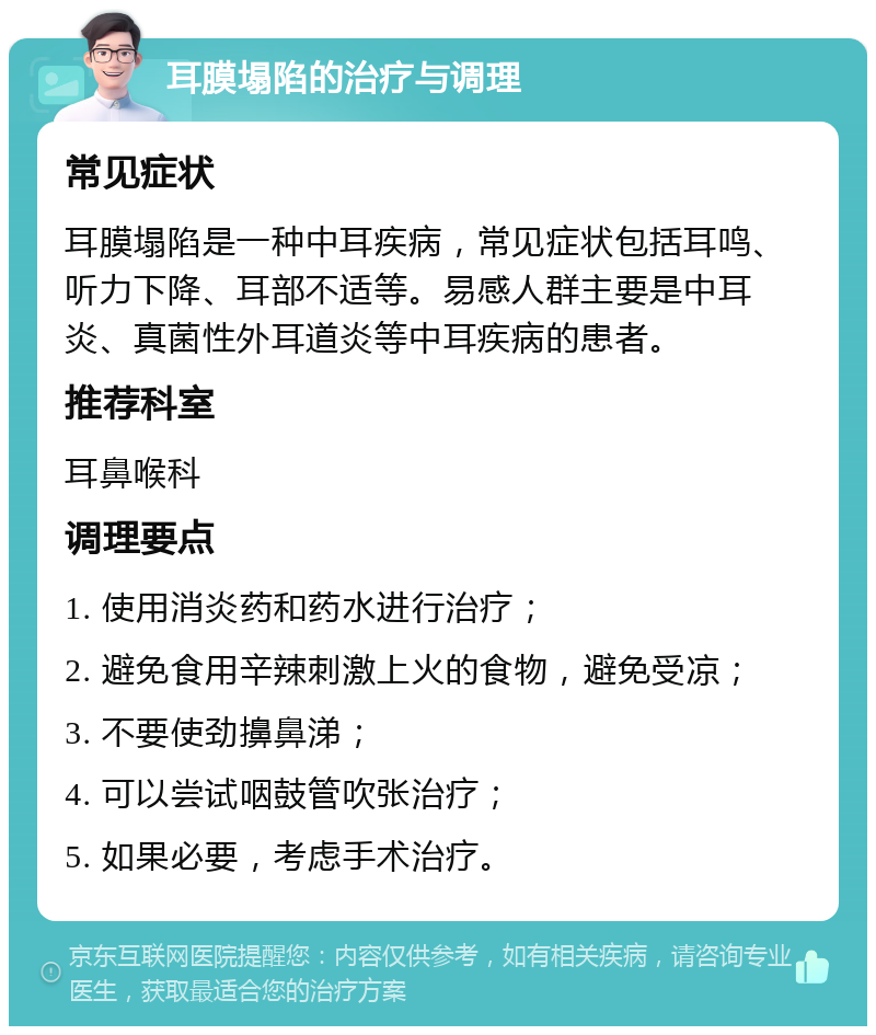 耳膜塌陷的治疗与调理 常见症状 耳膜塌陷是一种中耳疾病，常见症状包括耳鸣、听力下降、耳部不适等。易感人群主要是中耳炎、真菌性外耳道炎等中耳疾病的患者。 推荐科室 耳鼻喉科 调理要点 1. 使用消炎药和药水进行治疗； 2. 避免食用辛辣刺激上火的食物，避免受凉； 3. 不要使劲擤鼻涕； 4. 可以尝试咽鼓管吹张治疗； 5. 如果必要，考虑手术治疗。