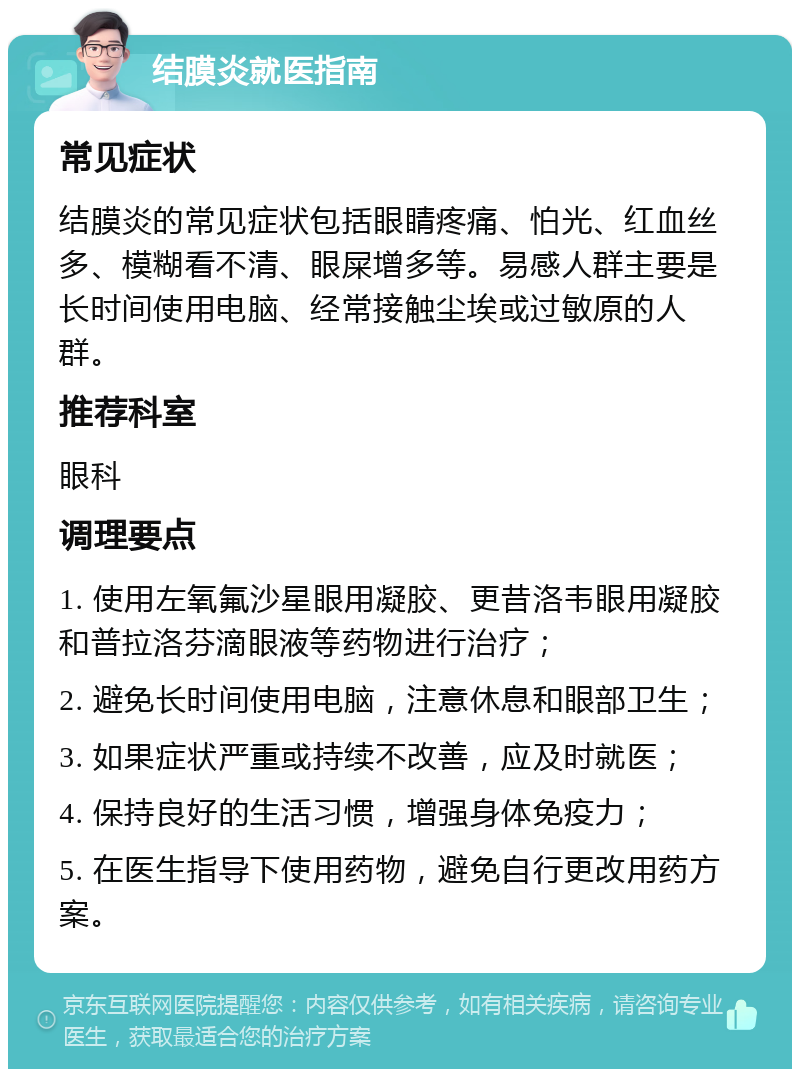 结膜炎就医指南 常见症状 结膜炎的常见症状包括眼睛疼痛、怕光、红血丝多、模糊看不清、眼屎增多等。易感人群主要是长时间使用电脑、经常接触尘埃或过敏原的人群。 推荐科室 眼科 调理要点 1. 使用左氧氟沙星眼用凝胶、更昔洛韦眼用凝胶和普拉洛芬滴眼液等药物进行治疗； 2. 避免长时间使用电脑，注意休息和眼部卫生； 3. 如果症状严重或持续不改善，应及时就医； 4. 保持良好的生活习惯，增强身体免疫力； 5. 在医生指导下使用药物，避免自行更改用药方案。