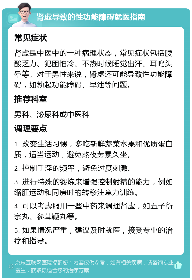 肾虚导致的性功能障碍就医指南 常见症状 肾虚是中医中的一种病理状态，常见症状包括腰酸乏力、犯困怕冷、不热时候睡觉出汗、耳鸣头晕等。对于男性来说，肾虚还可能导致性功能障碍，如勃起功能障碍、早泄等问题。 推荐科室 男科、泌尿科或中医科 调理要点 1. 改变生活习惯，多吃新鲜蔬菜水果和优质蛋白质，适当运动，避免熬夜劳累久坐。 2. 控制手淫的频率，避免过度刺激。 3. 进行特殊的锻炼来增强控制射精的能力，例如缩肛运动和同房时的转移注意力训练。 4. 可以考虑服用一些中药来调理肾虚，如五子衍宗丸、参茸鞭丸等。 5. 如果情况严重，建议及时就医，接受专业的治疗和指导。