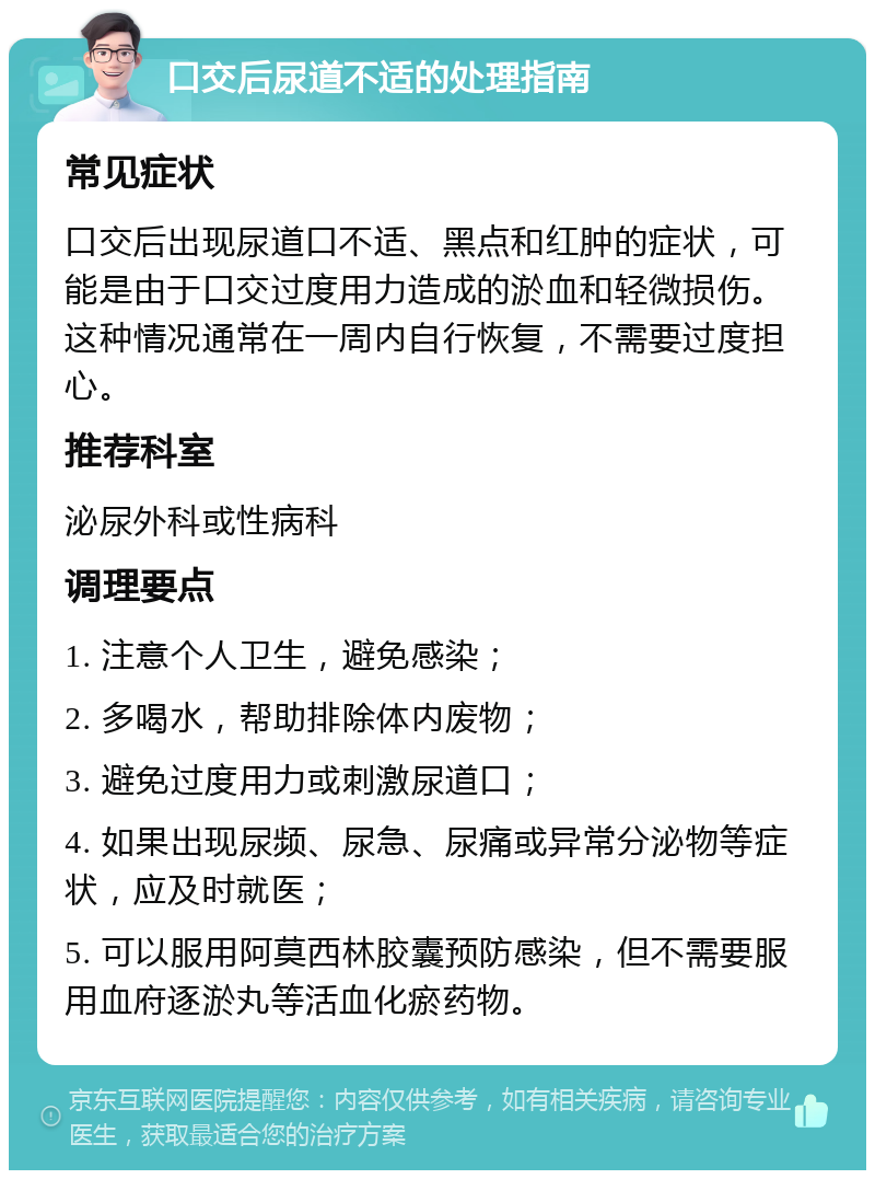 口交后尿道不适的处理指南 常见症状 口交后出现尿道口不适、黑点和红肿的症状，可能是由于口交过度用力造成的淤血和轻微损伤。这种情况通常在一周内自行恢复，不需要过度担心。 推荐科室 泌尿外科或性病科 调理要点 1. 注意个人卫生，避免感染； 2. 多喝水，帮助排除体内废物； 3. 避免过度用力或刺激尿道口； 4. 如果出现尿频、尿急、尿痛或异常分泌物等症状，应及时就医； 5. 可以服用阿莫西林胶囊预防感染，但不需要服用血府逐淤丸等活血化瘀药物。