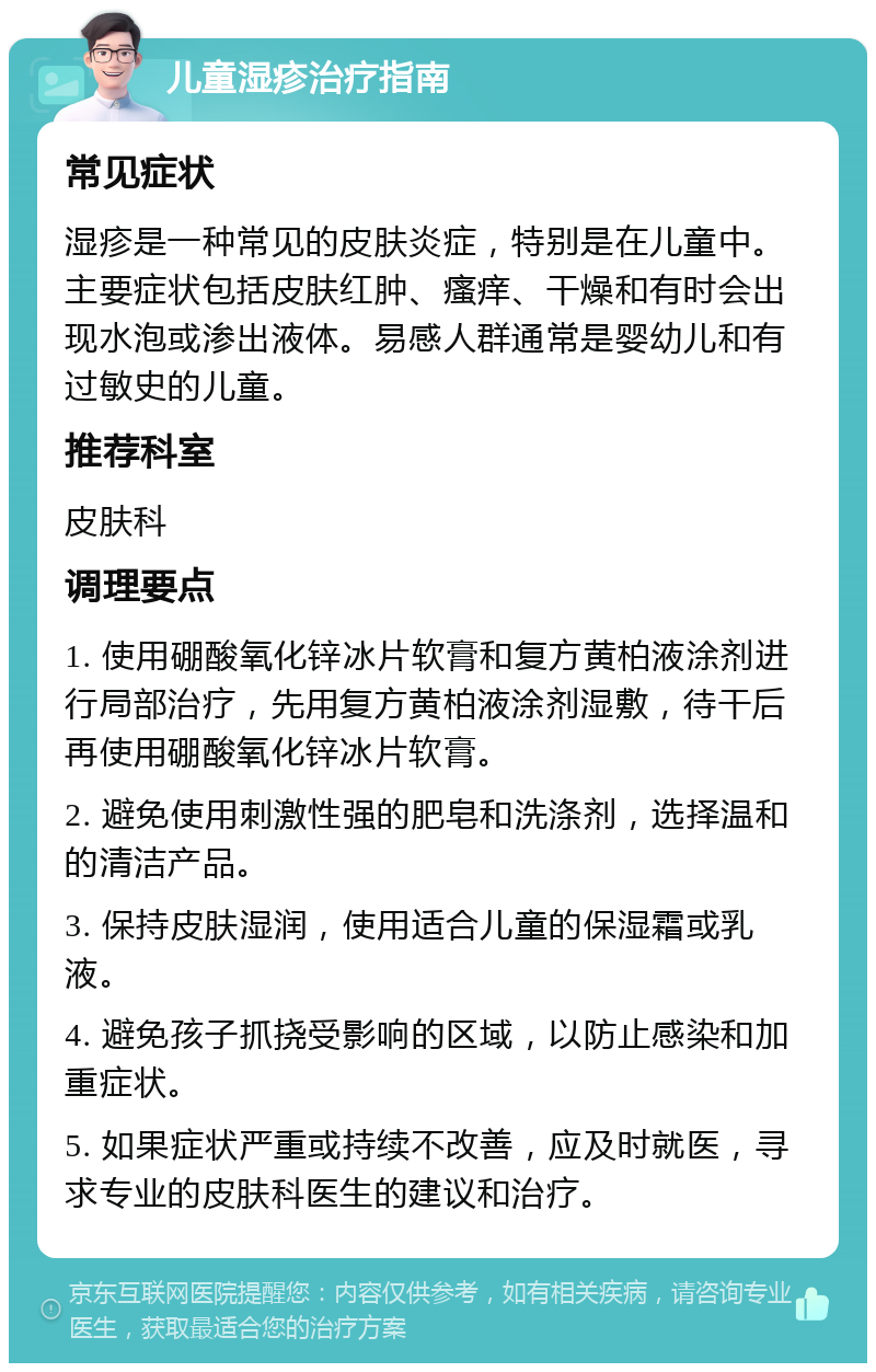 儿童湿疹治疗指南 常见症状 湿疹是一种常见的皮肤炎症，特别是在儿童中。主要症状包括皮肤红肿、瘙痒、干燥和有时会出现水泡或渗出液体。易感人群通常是婴幼儿和有过敏史的儿童。 推荐科室 皮肤科 调理要点 1. 使用硼酸氧化锌冰片软膏和复方黄柏液涂剂进行局部治疗，先用复方黄柏液涂剂湿敷，待干后再使用硼酸氧化锌冰片软膏。 2. 避免使用刺激性强的肥皂和洗涤剂，选择温和的清洁产品。 3. 保持皮肤湿润，使用适合儿童的保湿霜或乳液。 4. 避免孩子抓挠受影响的区域，以防止感染和加重症状。 5. 如果症状严重或持续不改善，应及时就医，寻求专业的皮肤科医生的建议和治疗。