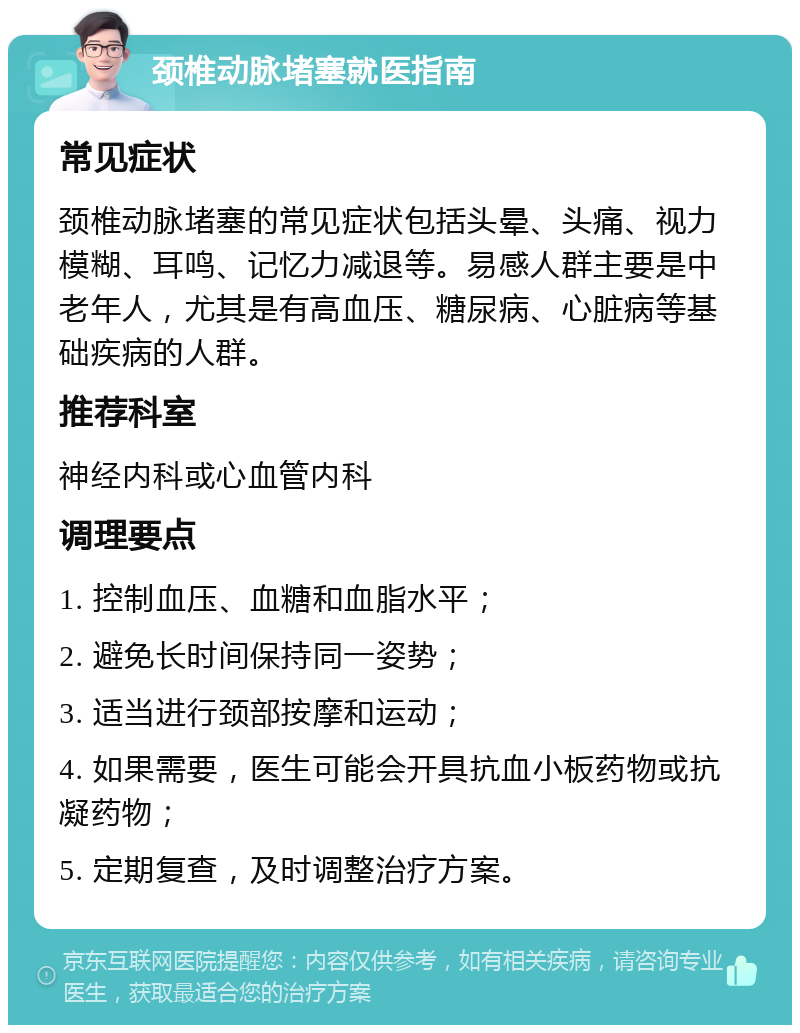 颈椎动脉堵塞就医指南 常见症状 颈椎动脉堵塞的常见症状包括头晕、头痛、视力模糊、耳鸣、记忆力减退等。易感人群主要是中老年人，尤其是有高血压、糖尿病、心脏病等基础疾病的人群。 推荐科室 神经内科或心血管内科 调理要点 1. 控制血压、血糖和血脂水平； 2. 避免长时间保持同一姿势； 3. 适当进行颈部按摩和运动； 4. 如果需要，医生可能会开具抗血小板药物或抗凝药物； 5. 定期复查，及时调整治疗方案。