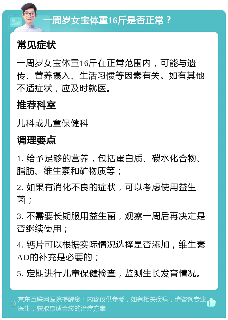 一周岁女宝体重16斤是否正常？ 常见症状 一周岁女宝体重16斤在正常范围内，可能与遗传、营养摄入、生活习惯等因素有关。如有其他不适症状，应及时就医。 推荐科室 儿科或儿童保健科 调理要点 1. 给予足够的营养，包括蛋白质、碳水化合物、脂肪、维生素和矿物质等； 2. 如果有消化不良的症状，可以考虑使用益生菌； 3. 不需要长期服用益生菌，观察一周后再决定是否继续使用； 4. 钙片可以根据实际情况选择是否添加，维生素AD的补充是必要的； 5. 定期进行儿童保健检查，监测生长发育情况。