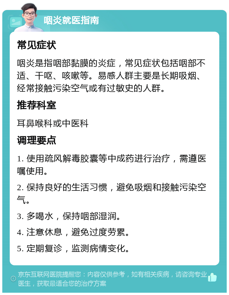 咽炎就医指南 常见症状 咽炎是指咽部黏膜的炎症，常见症状包括咽部不适、干呕、咳嗽等。易感人群主要是长期吸烟、经常接触污染空气或有过敏史的人群。 推荐科室 耳鼻喉科或中医科 调理要点 1. 使用疏风解毒胶囊等中成药进行治疗，需遵医嘱使用。 2. 保持良好的生活习惯，避免吸烟和接触污染空气。 3. 多喝水，保持咽部湿润。 4. 注意休息，避免过度劳累。 5. 定期复诊，监测病情变化。