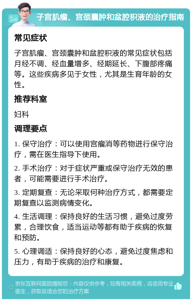 子宫肌瘤、宫颈囊肿和盆腔积液的治疗指南 常见症状 子宫肌瘤、宫颈囊肿和盆腔积液的常见症状包括月经不调、经血量增多、经期延长、下腹部疼痛等。这些疾病多见于女性，尤其是生育年龄的女性。 推荐科室 妇科 调理要点 1. 保守治疗：可以使用宫瘤消等药物进行保守治疗，需在医生指导下使用。 2. 手术治疗：对于症状严重或保守治疗无效的患者，可能需要进行手术治疗。 3. 定期复查：无论采取何种治疗方式，都需要定期复查以监测病情变化。 4. 生活调理：保持良好的生活习惯，避免过度劳累，合理饮食，适当运动等都有助于疾病的恢复和预防。 5. 心理调适：保持良好的心态，避免过度焦虑和压力，有助于疾病的治疗和康复。