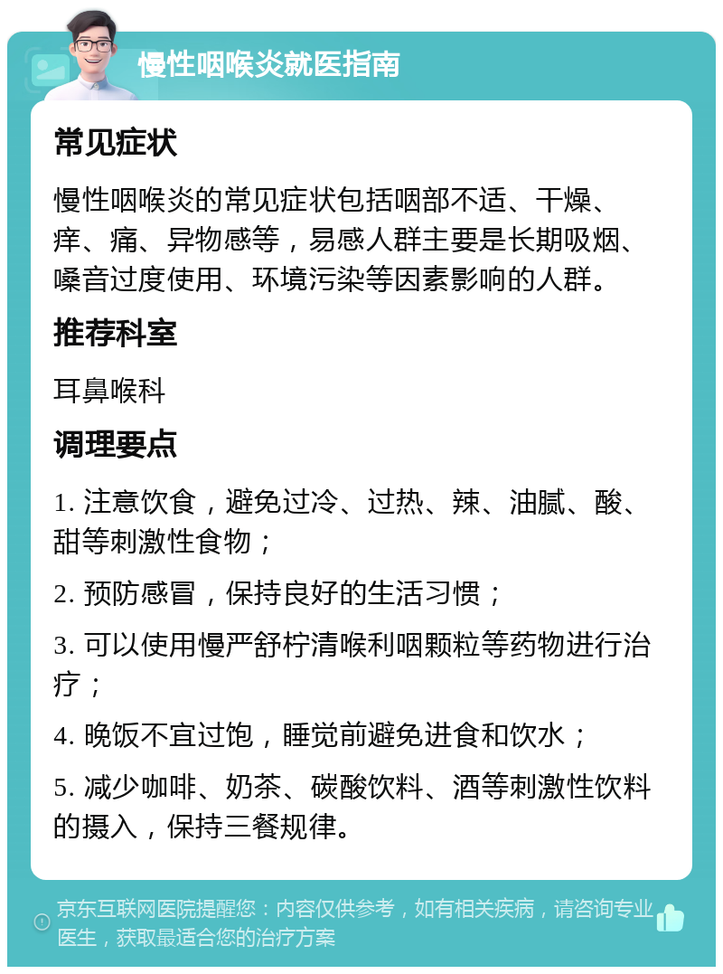 慢性咽喉炎就医指南 常见症状 慢性咽喉炎的常见症状包括咽部不适、干燥、痒、痛、异物感等，易感人群主要是长期吸烟、嗓音过度使用、环境污染等因素影响的人群。 推荐科室 耳鼻喉科 调理要点 1. 注意饮食，避免过冷、过热、辣、油腻、酸、甜等刺激性食物； 2. 预防感冒，保持良好的生活习惯； 3. 可以使用慢严舒柠清喉利咽颗粒等药物进行治疗； 4. 晚饭不宜过饱，睡觉前避免进食和饮水； 5. 减少咖啡、奶茶、碳酸饮料、酒等刺激性饮料的摄入，保持三餐规律。