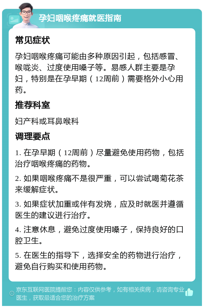 孕妇咽喉疼痛就医指南 常见症状 孕妇咽喉疼痛可能由多种原因引起，包括感冒、喉咙炎、过度使用嗓子等。易感人群主要是孕妇，特别是在孕早期（12周前）需要格外小心用药。 推荐科室 妇产科或耳鼻喉科 调理要点 1. 在孕早期（12周前）尽量避免使用药物，包括治疗咽喉疼痛的药物。 2. 如果咽喉疼痛不是很严重，可以尝试喝菊花茶来缓解症状。 3. 如果症状加重或伴有发烧，应及时就医并遵循医生的建议进行治疗。 4. 注意休息，避免过度使用嗓子，保持良好的口腔卫生。 5. 在医生的指导下，选择安全的药物进行治疗，避免自行购买和使用药物。