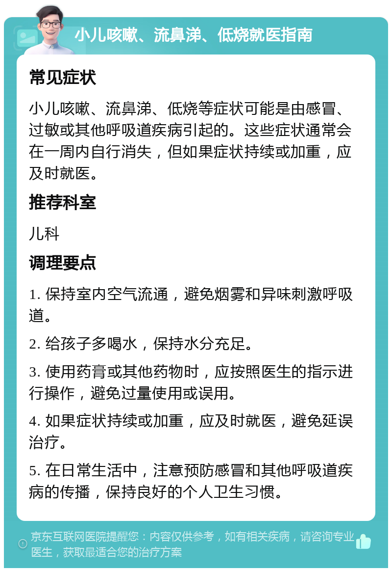 小儿咳嗽、流鼻涕、低烧就医指南 常见症状 小儿咳嗽、流鼻涕、低烧等症状可能是由感冒、过敏或其他呼吸道疾病引起的。这些症状通常会在一周内自行消失，但如果症状持续或加重，应及时就医。 推荐科室 儿科 调理要点 1. 保持室内空气流通，避免烟雾和异味刺激呼吸道。 2. 给孩子多喝水，保持水分充足。 3. 使用药膏或其他药物时，应按照医生的指示进行操作，避免过量使用或误用。 4. 如果症状持续或加重，应及时就医，避免延误治疗。 5. 在日常生活中，注意预防感冒和其他呼吸道疾病的传播，保持良好的个人卫生习惯。