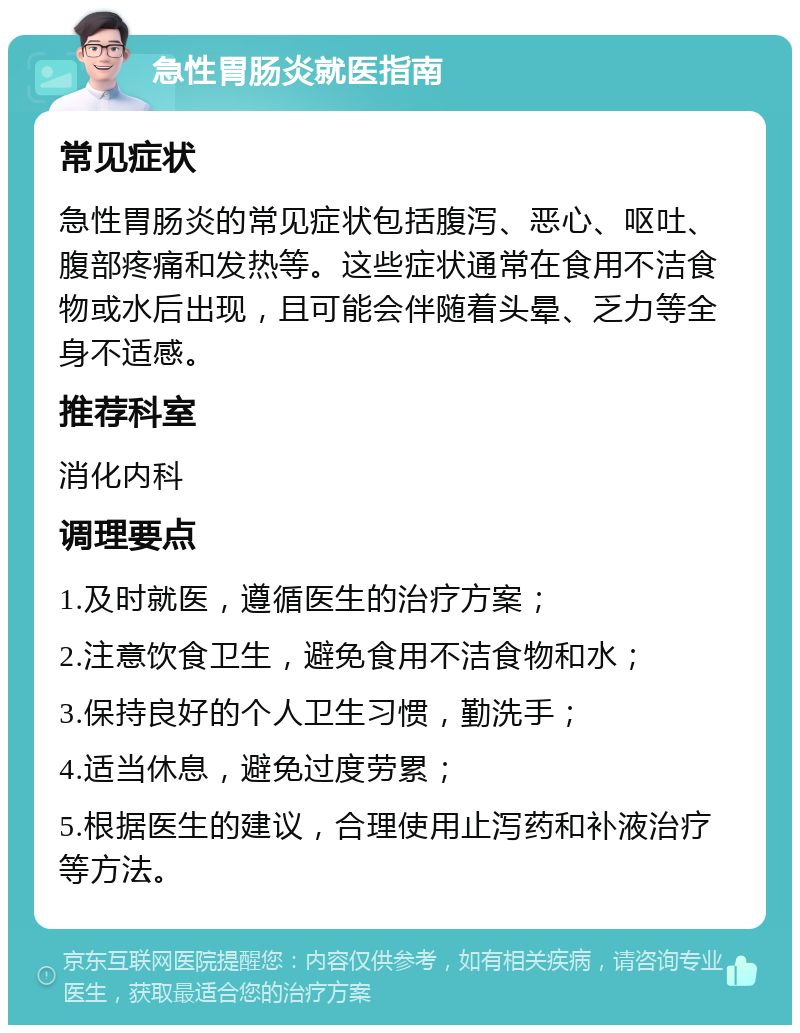 急性胃肠炎就医指南 常见症状 急性胃肠炎的常见症状包括腹泻、恶心、呕吐、腹部疼痛和发热等。这些症状通常在食用不洁食物或水后出现，且可能会伴随着头晕、乏力等全身不适感。 推荐科室 消化内科 调理要点 1.及时就医，遵循医生的治疗方案； 2.注意饮食卫生，避免食用不洁食物和水； 3.保持良好的个人卫生习惯，勤洗手； 4.适当休息，避免过度劳累； 5.根据医生的建议，合理使用止泻药和补液治疗等方法。