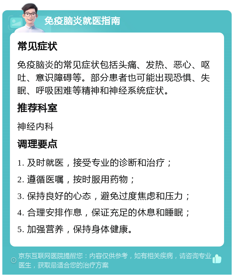 免疫脑炎就医指南 常见症状 免疫脑炎的常见症状包括头痛、发热、恶心、呕吐、意识障碍等。部分患者也可能出现恐惧、失眠、呼吸困难等精神和神经系统症状。 推荐科室 神经内科 调理要点 1. 及时就医，接受专业的诊断和治疗； 2. 遵循医嘱，按时服用药物； 3. 保持良好的心态，避免过度焦虑和压力； 4. 合理安排作息，保证充足的休息和睡眠； 5. 加强营养，保持身体健康。