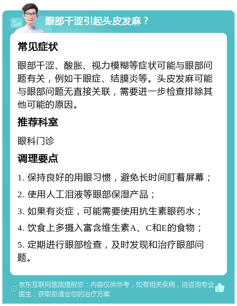 眼部干涩引起头皮发麻？ 常见症状 眼部干涩、酸胀、视力模糊等症状可能与眼部问题有关，例如干眼症、结膜炎等。头皮发麻可能与眼部问题无直接关联，需要进一步检查排除其他可能的原因。 推荐科室 眼科门诊 调理要点 1. 保持良好的用眼习惯，避免长时间盯着屏幕； 2. 使用人工泪液等眼部保湿产品； 3. 如果有炎症，可能需要使用抗生素眼药水； 4. 饮食上多摄入富含维生素A、C和E的食物； 5. 定期进行眼部检查，及时发现和治疗眼部问题。