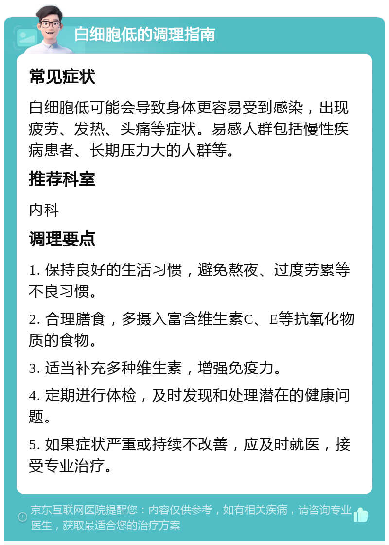 白细胞低的调理指南 常见症状 白细胞低可能会导致身体更容易受到感染，出现疲劳、发热、头痛等症状。易感人群包括慢性疾病患者、长期压力大的人群等。 推荐科室 内科 调理要点 1. 保持良好的生活习惯，避免熬夜、过度劳累等不良习惯。 2. 合理膳食，多摄入富含维生素C、E等抗氧化物质的食物。 3. 适当补充多种维生素，增强免疫力。 4. 定期进行体检，及时发现和处理潜在的健康问题。 5. 如果症状严重或持续不改善，应及时就医，接受专业治疗。